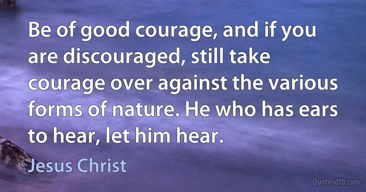 Be of good courage, and if you are discouraged, still take courage over against the various forms of nature. He who has ears to hear, let him hear. (Jesus Christ)