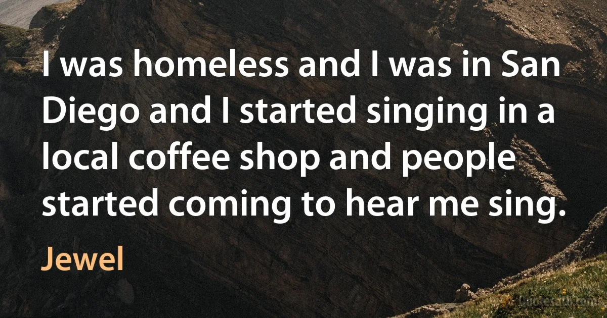 I was homeless and I was in San Diego and I started singing in a local coffee shop and people started coming to hear me sing. (Jewel)