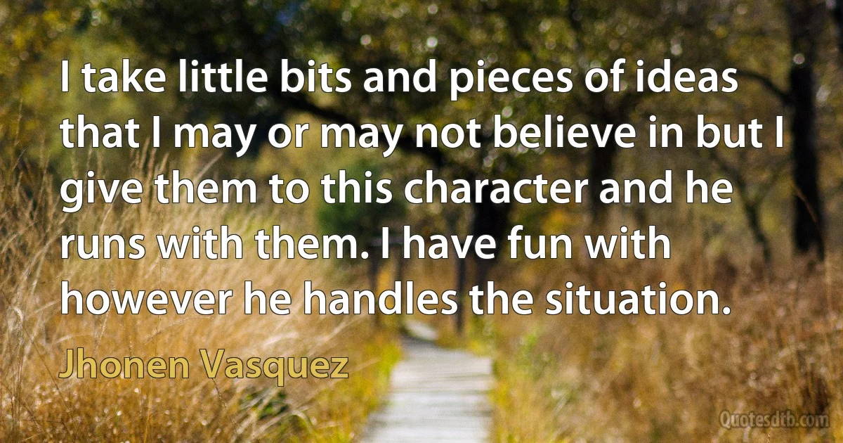 I take little bits and pieces of ideas that I may or may not believe in but I give them to this character and he runs with them. I have fun with however he handles the situation. (Jhonen Vasquez)