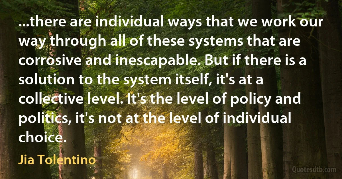 ...there are individual ways that we work our way through all of these systems that are corrosive and inescapable. But if there is a solution to the system itself, it's at a collective level. It's the level of policy and politics, it's not at the level of individual choice. (Jia Tolentino)