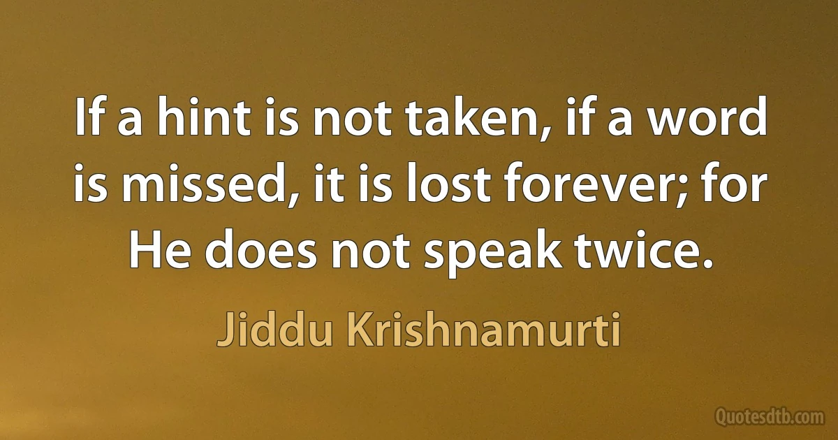 If a hint is not taken, if a word is missed, it is lost forever; for He does not speak twice. (Jiddu Krishnamurti)