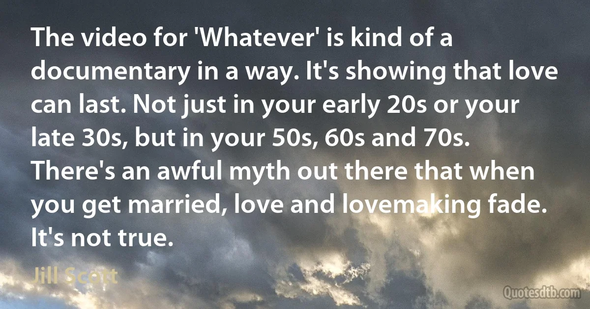 The video for 'Whatever' is kind of a documentary in a way. It's showing that love can last. Not just in your early 20s or your late 30s, but in your 50s, 60s and 70s. There's an awful myth out there that when you get married, love and lovemaking fade. It's not true. (Jill Scott)