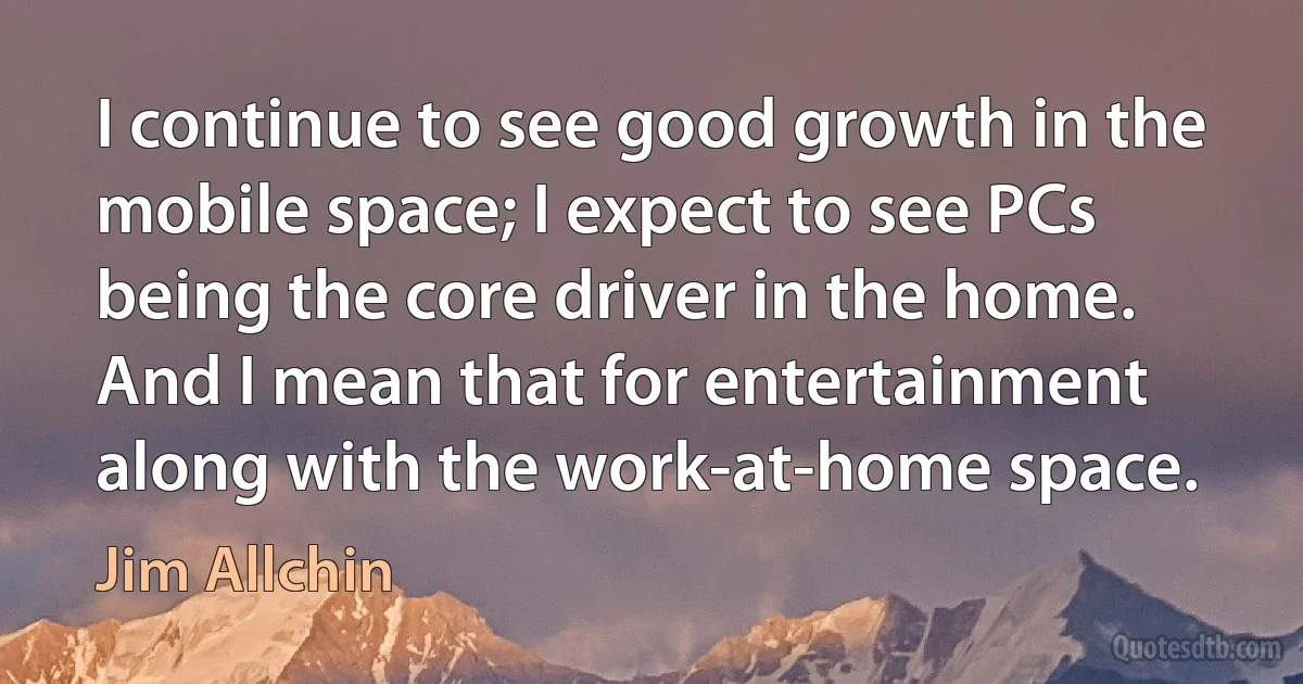 I continue to see good growth in the mobile space; I expect to see PCs being the core driver in the home. And I mean that for entertainment along with the work-at-home space. (Jim Allchin)