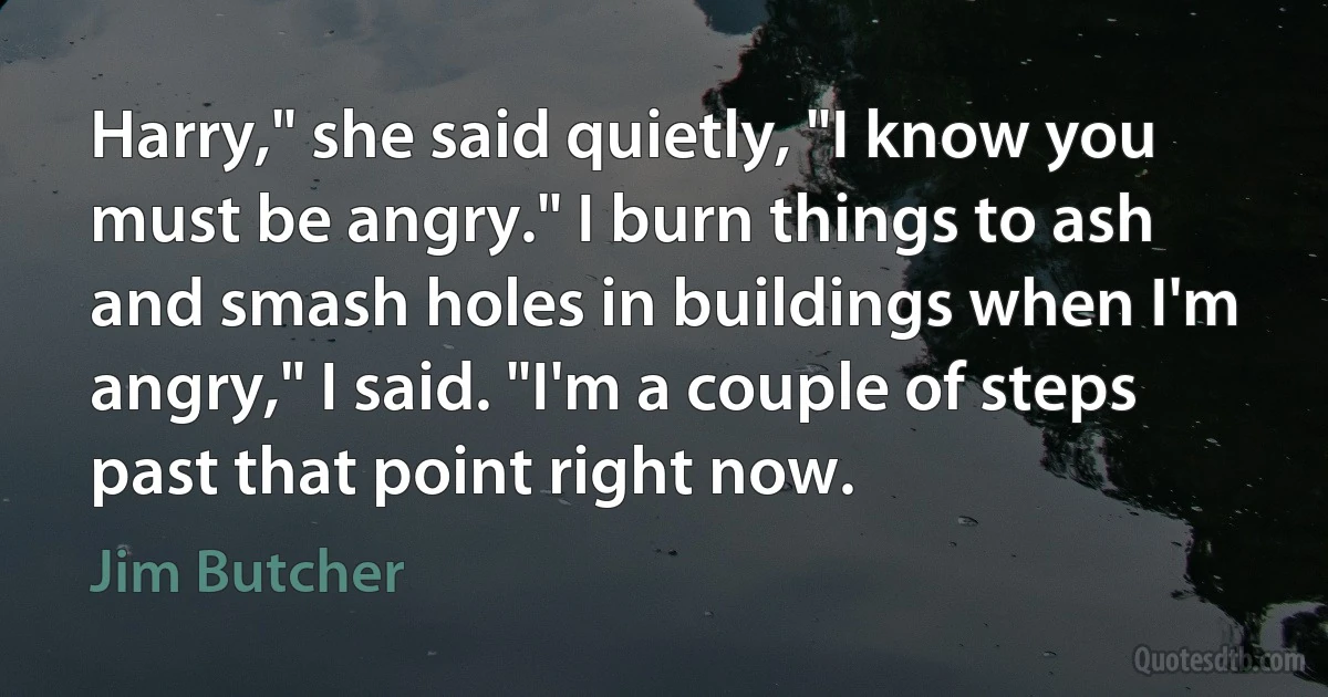 Harry," she said quietly, "I know you must be angry." I burn things to ash and smash holes in buildings when I'm angry," I said. "I'm a couple of steps past that point right now. (Jim Butcher)