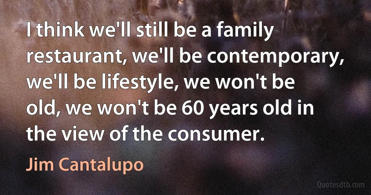 I think we'll still be a family restaurant, we'll be contemporary, we'll be lifestyle, we won't be old, we won't be 60 years old in the view of the consumer. (Jim Cantalupo)