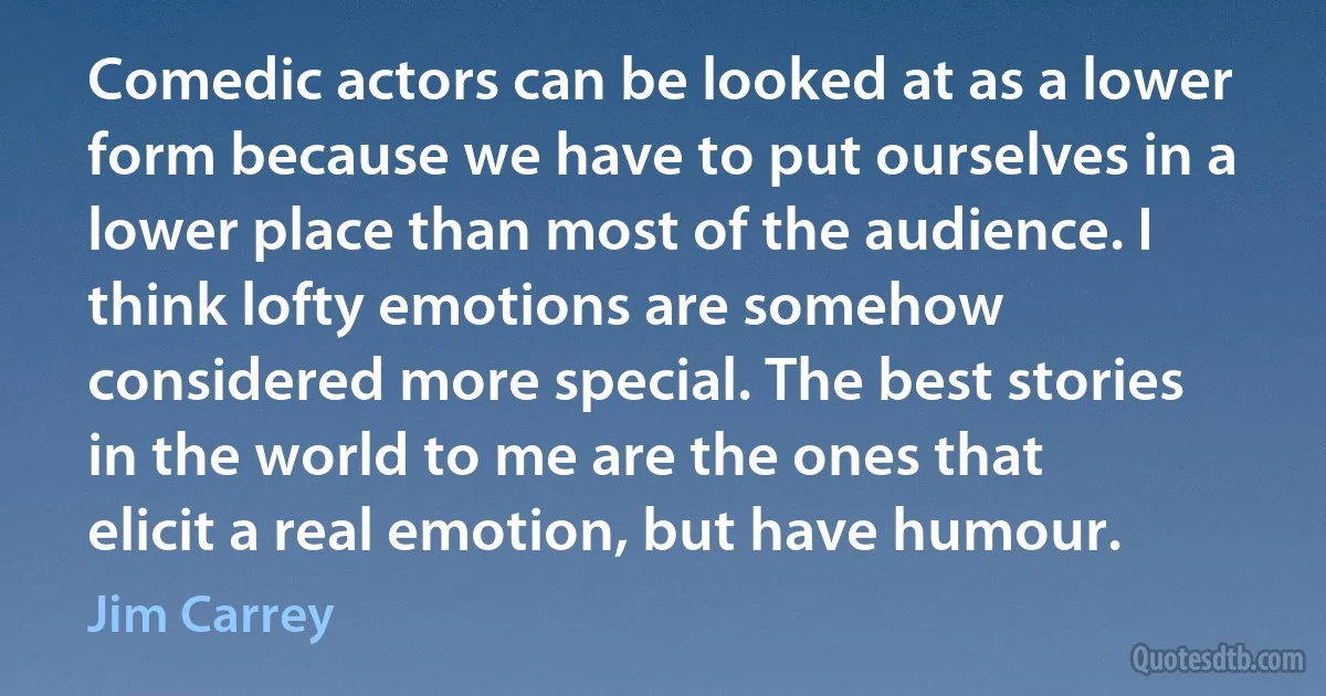 Comedic actors can be looked at as a lower form because we have to put ourselves in a lower place than most of the audience. I think lofty emotions are somehow considered more special. The best stories in the world to me are the ones that elicit a real emotion, but have humour. (Jim Carrey)