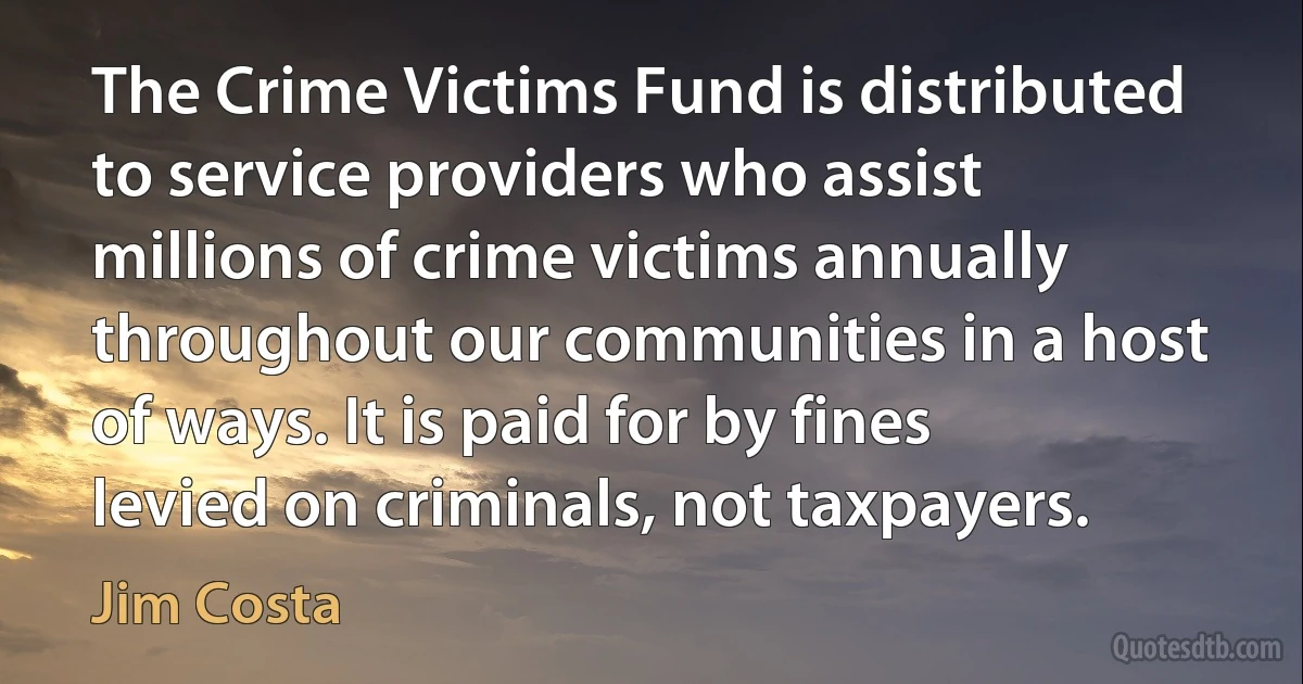 The Crime Victims Fund is distributed to service providers who assist millions of crime victims annually throughout our communities in a host of ways. It is paid for by fines levied on criminals, not taxpayers. (Jim Costa)