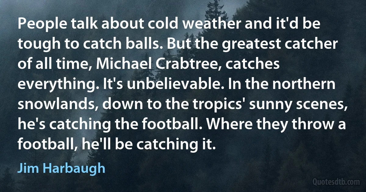 People talk about cold weather and it'd be tough to catch balls. But the greatest catcher of all time, Michael Crabtree, catches everything. It's unbelievable. In the northern snowlands, down to the tropics' sunny scenes, he's catching the football. Where they throw a football, he'll be catching it. (Jim Harbaugh)