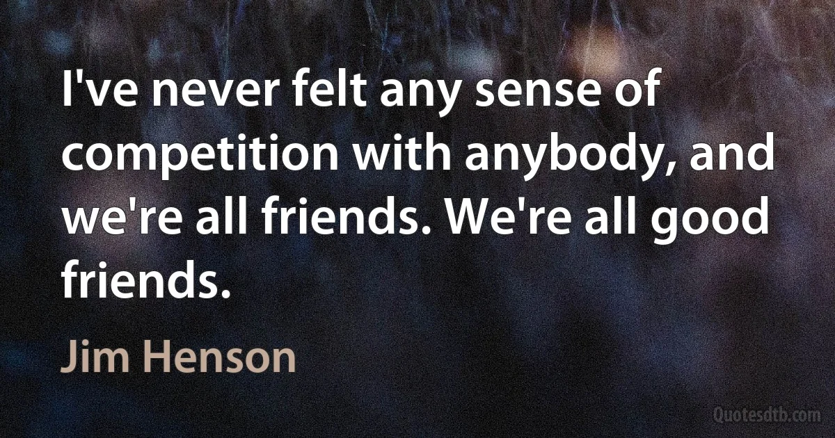 I've never felt any sense of competition with anybody, and we're all friends. We're all good friends. (Jim Henson)