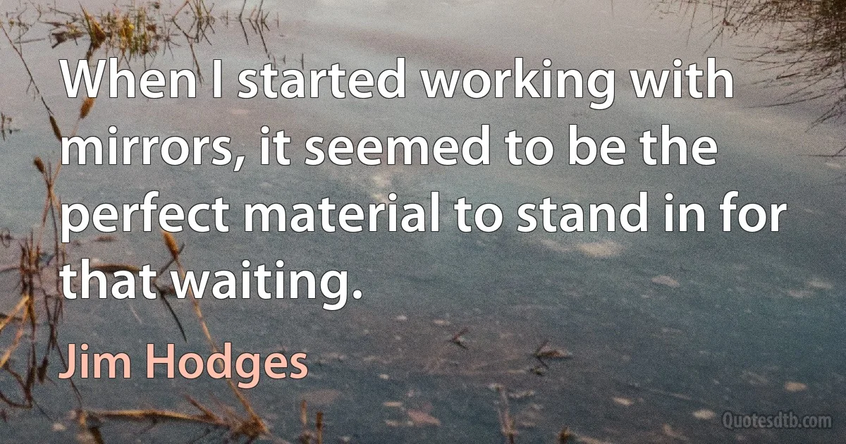 When I started working with mirrors, it seemed to be the perfect material to stand in for that waiting. (Jim Hodges)