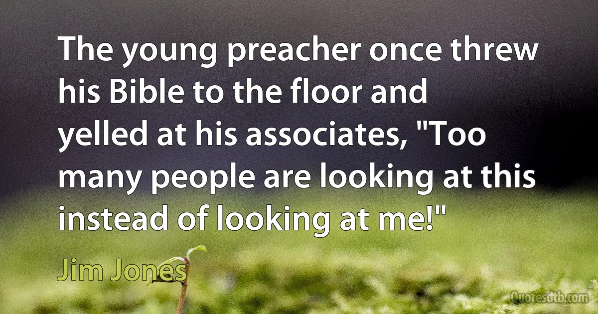 The young preacher once threw his Bible to the floor and yelled at his associates, "Too many people are looking at this instead of looking at me!" (Jim Jones)