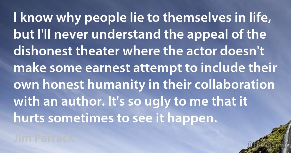 I know why people lie to themselves in life, but I'll never understand the appeal of the dishonest theater where the actor doesn't make some earnest attempt to include their own honest humanity in their collaboration with an author. It's so ugly to me that it hurts sometimes to see it happen. (Jim Parrack)