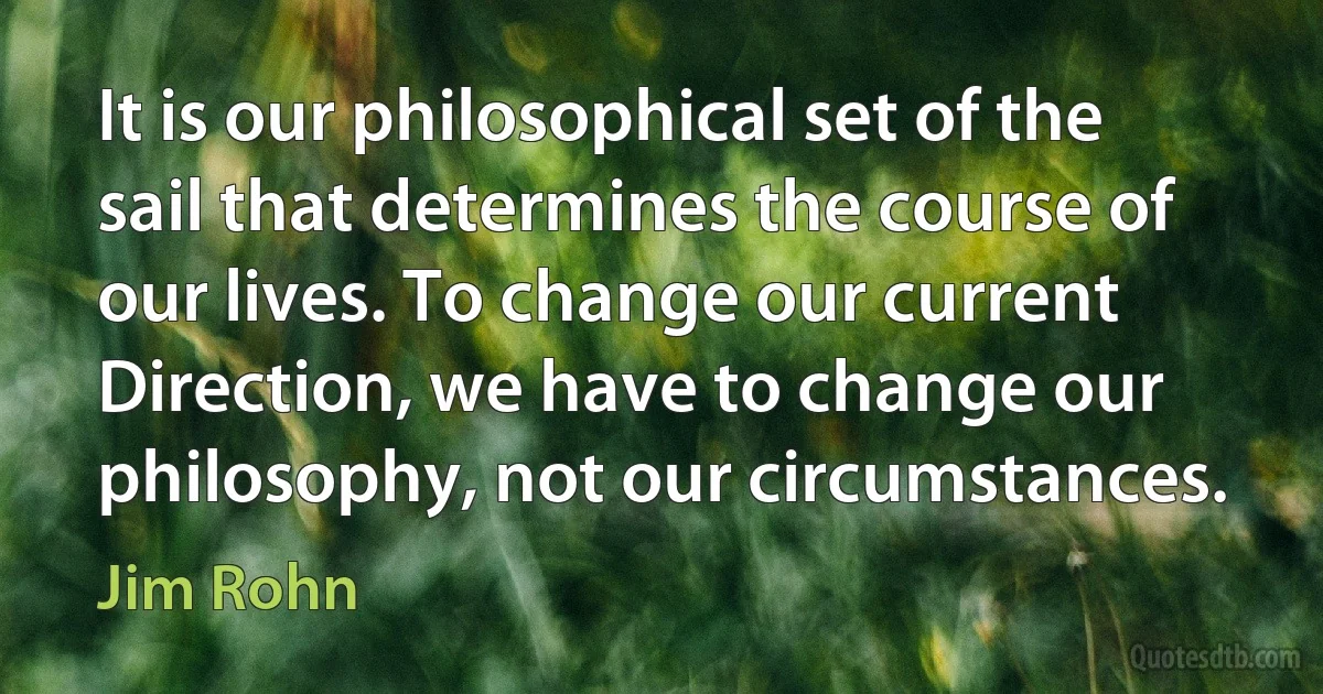 It is our philosophical set of the sail that determines the course of our lives. To change our current Direction, we have to change our philosophy, not our circumstances. (Jim Rohn)