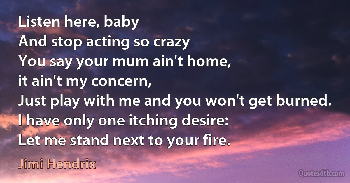 Listen here, baby
And stop acting so crazy
You say your mum ain't home,
it ain't my concern,
Just play with me and you won't get burned.
I have only one itching desire:
Let me stand next to your fire. (Jimi Hendrix)