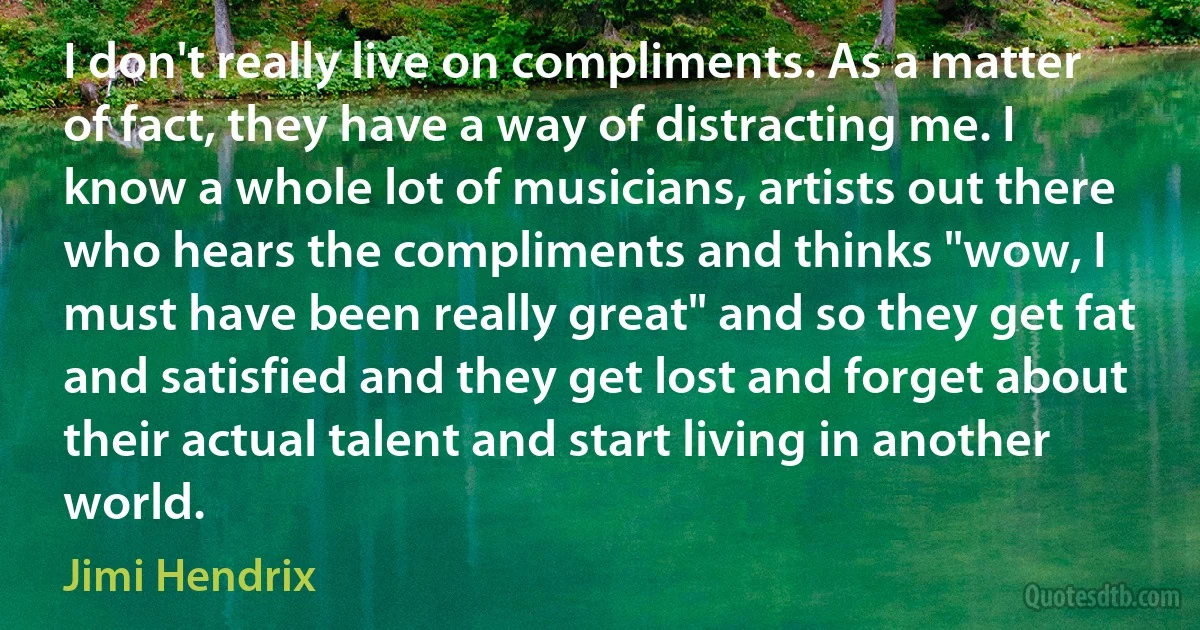 I don't really live on compliments. As a matter of fact, they have a way of distracting me. I know a whole lot of musicians, artists out there who hears the compliments and thinks "wow, I must have been really great" and so they get fat and satisfied and they get lost and forget about their actual talent and start living in another world. (Jimi Hendrix)