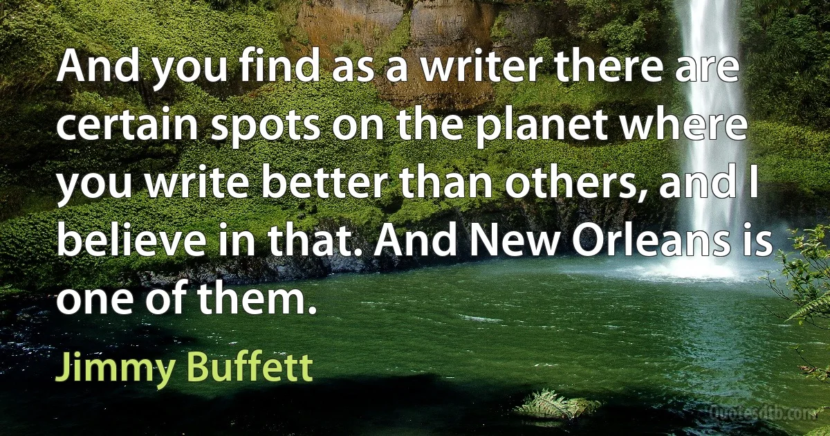 And you find as a writer there are certain spots on the planet where you write better than others, and I believe in that. And New Orleans is one of them. (Jimmy Buffett)