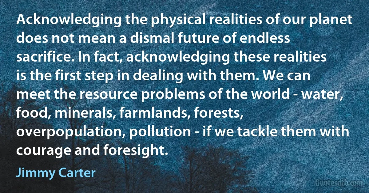 Acknowledging the physical realities of our planet does not mean a dismal future of endless sacrifice. In fact, acknowledging these realities is the first step in dealing with them. We can meet the resource problems of the world - water, food, minerals, farmlands, forests, overpopulation, pollution - if we tackle them with courage and foresight. (Jimmy Carter)