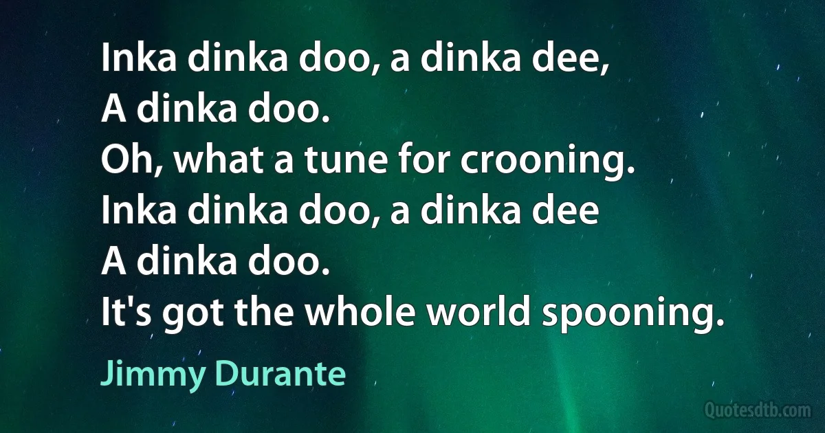 Inka dinka doo, a dinka dee,
A dinka doo.
Oh, what a tune for crooning.
Inka dinka doo, a dinka dee
A dinka doo.
It's got the whole world spooning. (Jimmy Durante)