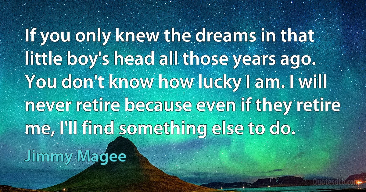 If you only knew the dreams in that little boy's head all those years ago. You don't know how lucky I am. I will never retire because even if they retire me, I'll find something else to do. (Jimmy Magee)