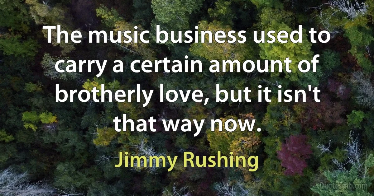 The music business used to carry a certain amount of brotherly love, but it isn't that way now. (Jimmy Rushing)