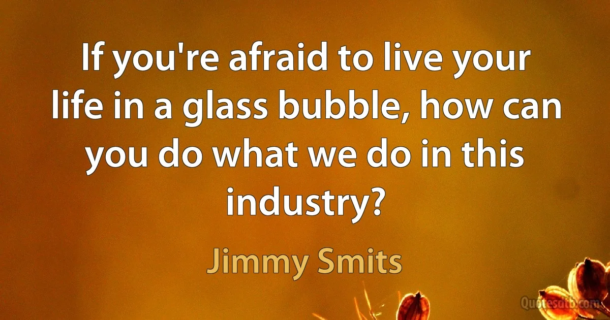 If you're afraid to live your life in a glass bubble, how can you do what we do in this industry? (Jimmy Smits)