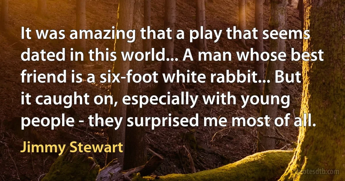 It was amazing that a play that seems dated in this world... A man whose best friend is a six-foot white rabbit... But it caught on, especially with young people - they surprised me most of all. (Jimmy Stewart)