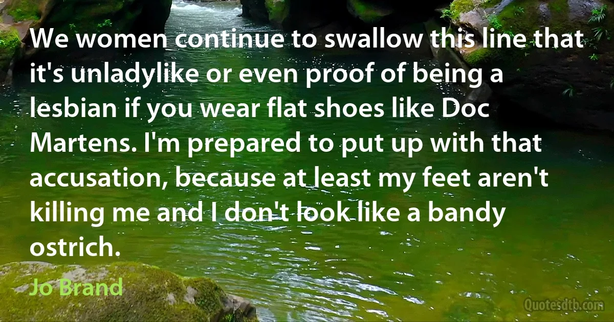 We women continue to swallow this line that it's unladylike or even proof of being a lesbian if you wear flat shoes like Doc Martens. I'm prepared to put up with that accusation, because at least my feet aren't killing me and I don't look like a bandy ostrich. (Jo Brand)