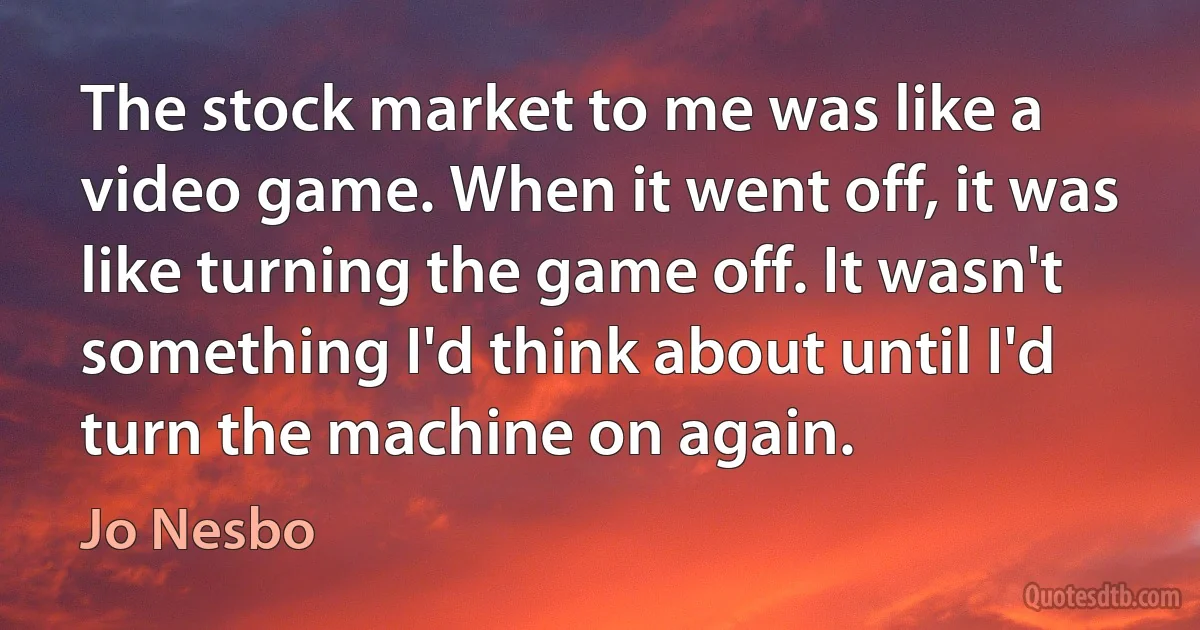 The stock market to me was like a video game. When it went off, it was like turning the game off. It wasn't something I'd think about until I'd turn the machine on again. (Jo Nesbo)