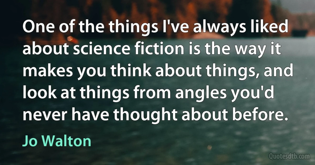 One of the things I've always liked about science fiction is the way it makes you think about things, and look at things from angles you'd never have thought about before. (Jo Walton)