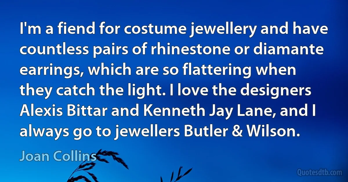 I'm a fiend for costume jewellery and have countless pairs of rhinestone or diamante earrings, which are so flattering when they catch the light. I love the designers Alexis Bittar and Kenneth Jay Lane, and I always go to jewellers Butler & Wilson. (Joan Collins)