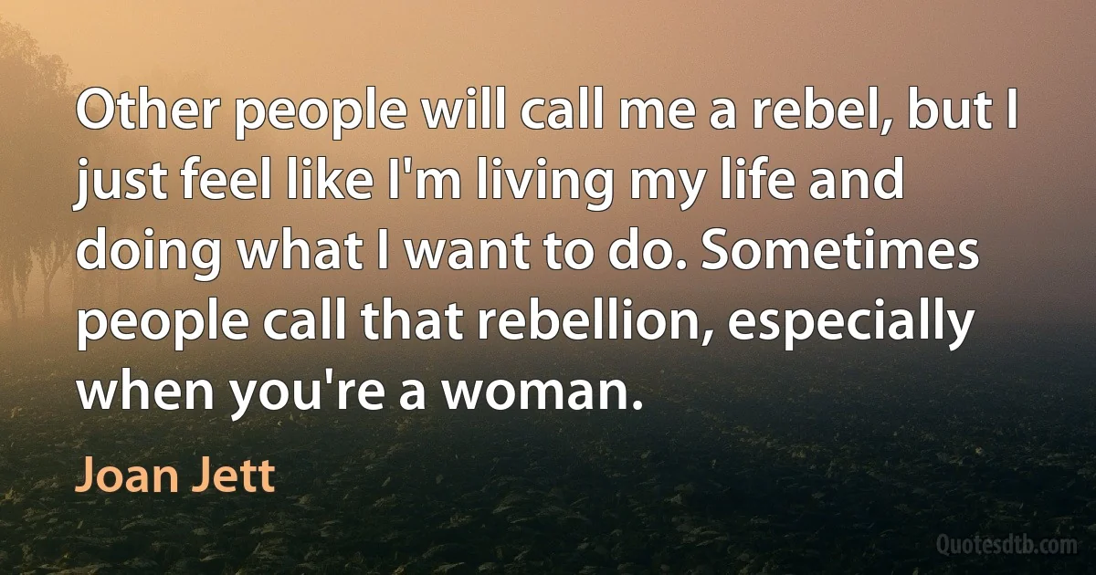 Other people will call me a rebel, but I just feel like I'm living my life and doing what I want to do. Sometimes people call that rebellion, especially when you're a woman. (Joan Jett)