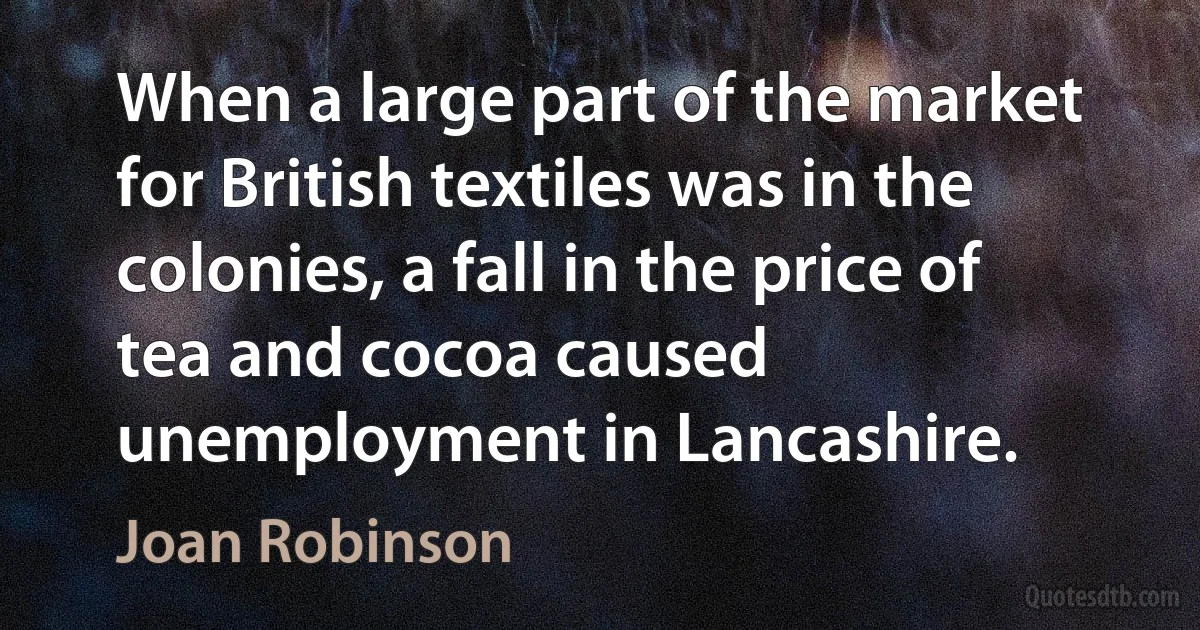 When a large part of the market for British textiles was in the colonies, a fall in the price of tea and cocoa caused unemployment in Lancashire. (Joan Robinson)