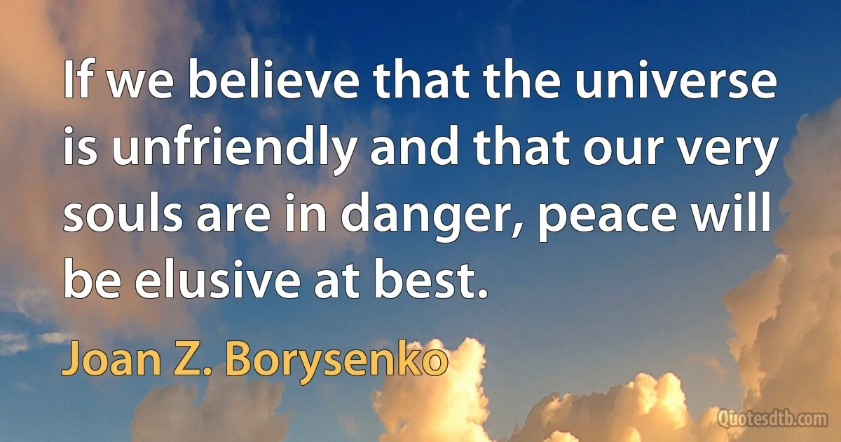 If we believe that the universe is unfriendly and that our very souls are in danger, peace will be elusive at best. (Joan Z. Borysenko)