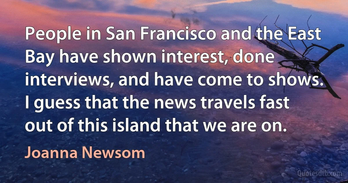 People in San Francisco and the East Bay have shown interest, done interviews, and have come to shows. I guess that the news travels fast out of this island that we are on. (Joanna Newsom)