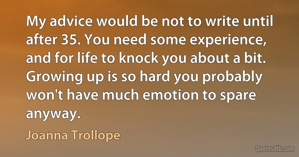 My advice would be not to write until after 35. You need some experience, and for life to knock you about a bit. Growing up is so hard you probably won't have much emotion to spare anyway. (Joanna Trollope)