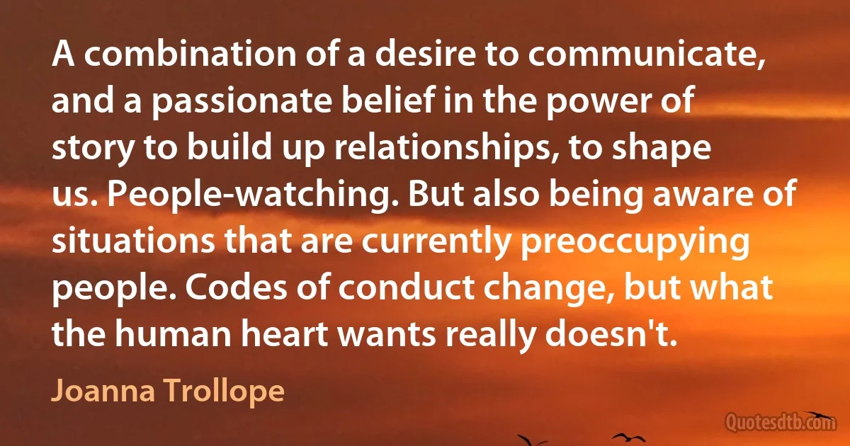 A combination of a desire to communicate, and a passionate belief in the power of story to build up relationships, to shape us. People-watching. But also being aware of situations that are currently preoccupying people. Codes of conduct change, but what the human heart wants really doesn't. (Joanna Trollope)