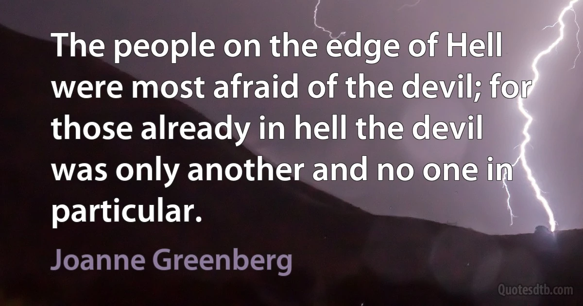 The people on the edge of Hell were most afraid of the devil; for those already in hell the devil was only another and no one in particular. (Joanne Greenberg)