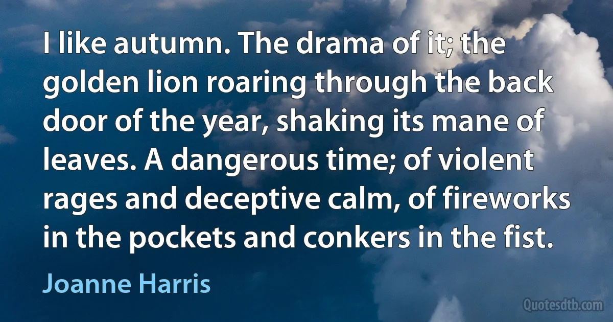 I like autumn. The drama of it; the golden lion roaring through the back door of the year, shaking its mane of leaves. A dangerous time; of violent rages and deceptive calm, of fireworks in the pockets and conkers in the fist. (Joanne Harris)