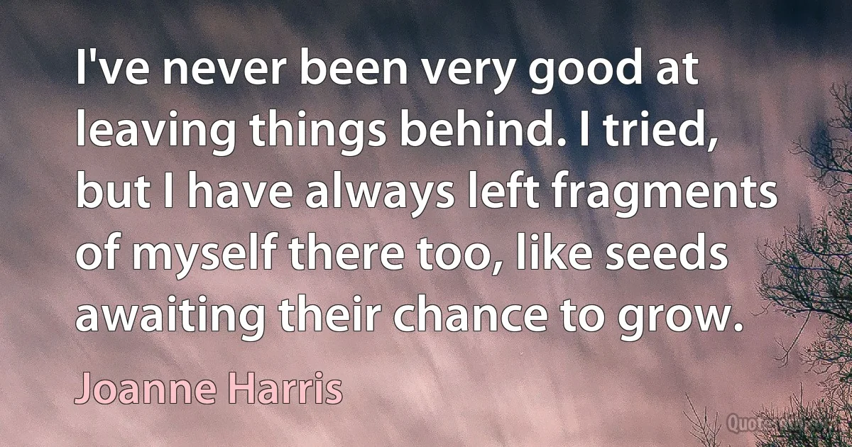 I've never been very good at leaving things behind. I tried, but I have always left fragments of myself there too, like seeds awaiting their chance to grow. (Joanne Harris)