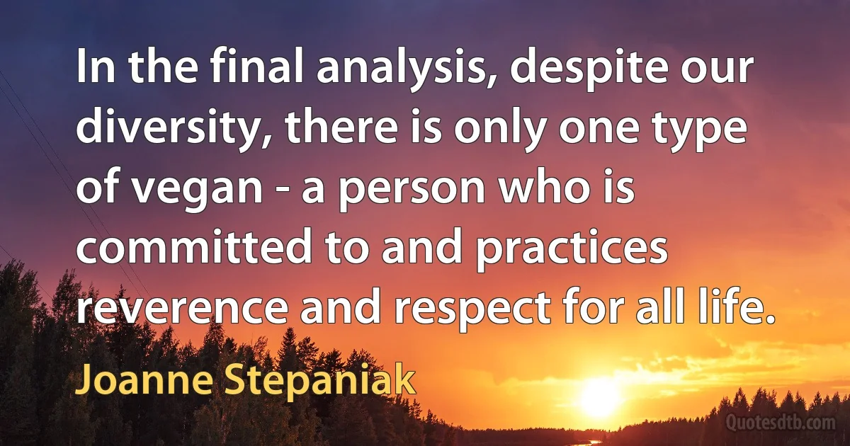 In the final analysis, despite our diversity, there is only one type of vegan - a person who is committed to and practices reverence and respect for all life. (Joanne Stepaniak)