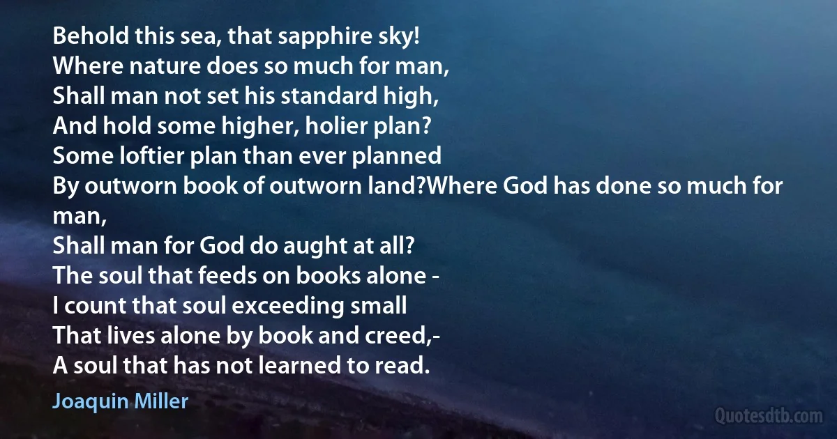 Behold this sea, that sapphire sky!
Where nature does so much for man,
Shall man not set his standard high,
And hold some higher, holier plan?
Some loftier plan than ever planned
By outworn book of outworn land?Where God has done so much for man,
Shall man for God do aught at all?
The soul that feeds on books alone -
I count that soul exceeding small
That lives alone by book and creed,-
A soul that has not learned to read. (Joaquin Miller)