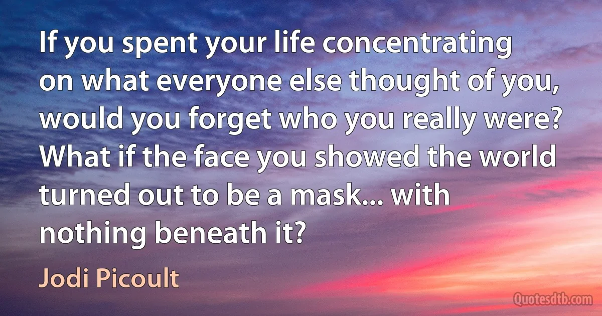 If you spent your life concentrating on what everyone else thought of you, would you forget who you really were? What if the face you showed the world turned out to be a mask... with nothing beneath it? (Jodi Picoult)