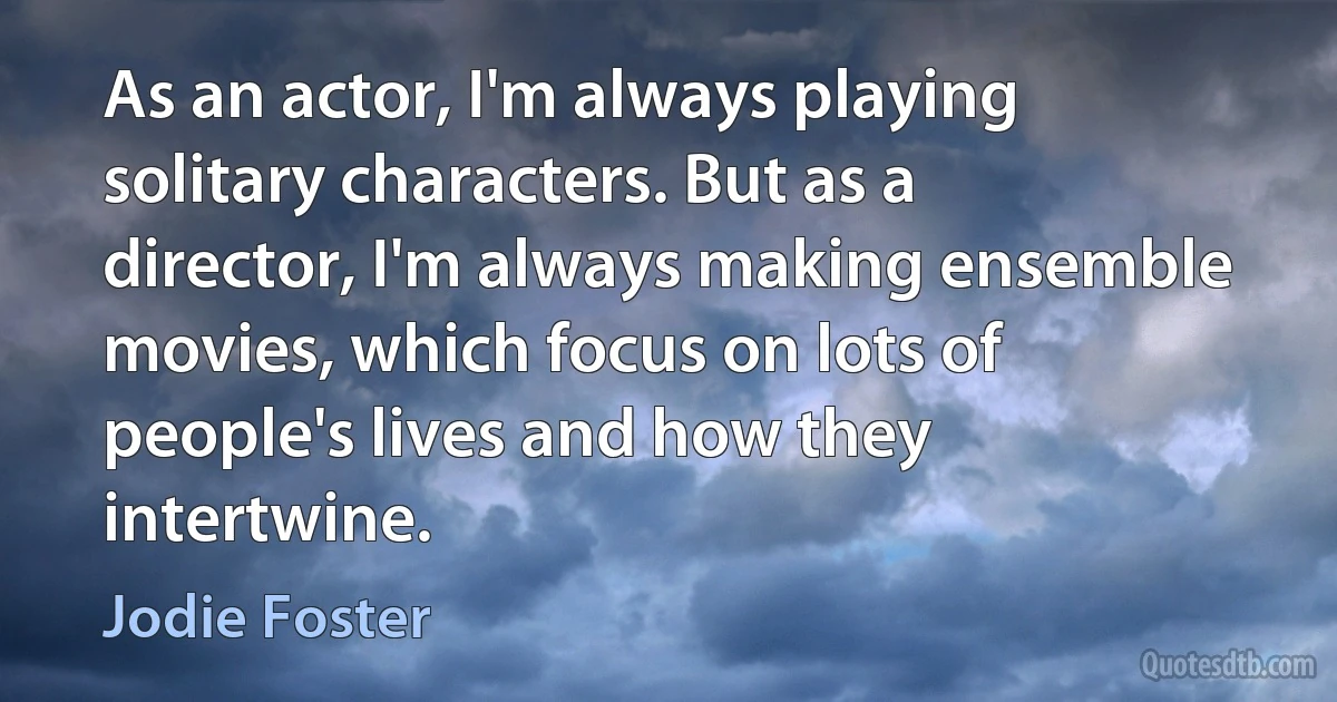 As an actor, I'm always playing solitary characters. But as a director, I'm always making ensemble movies, which focus on lots of people's lives and how they intertwine. (Jodie Foster)