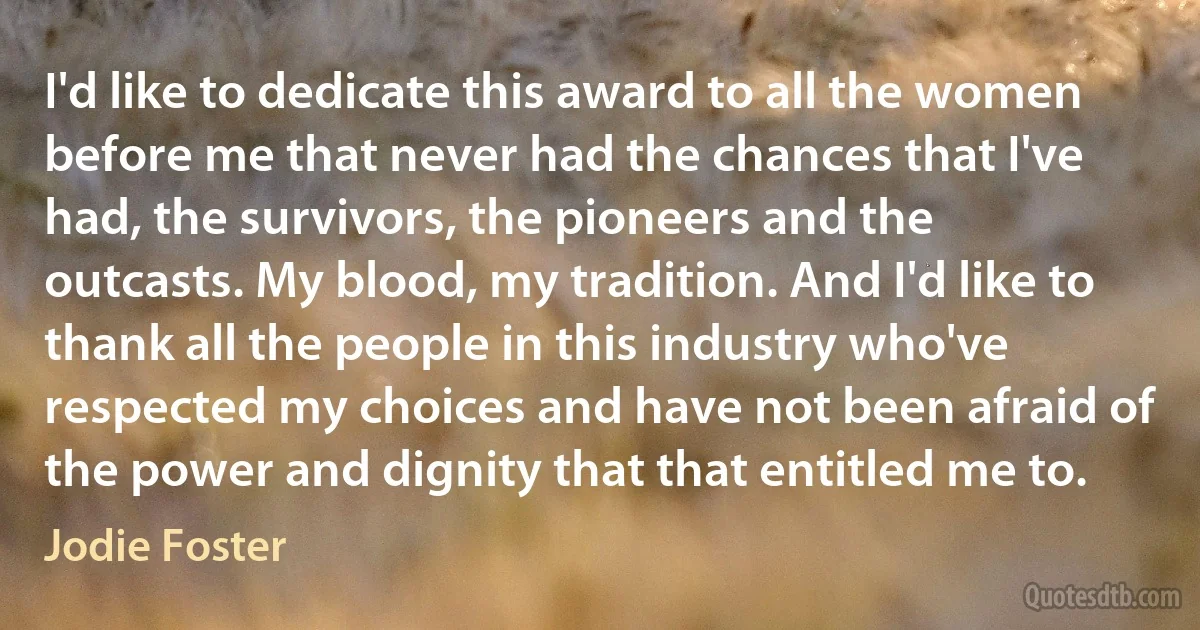 I'd like to dedicate this award to all the women before me that never had the chances that I've had, the survivors, the pioneers and the outcasts. My blood, my tradition. And I'd like to thank all the people in this industry who've respected my choices and have not been afraid of the power and dignity that that entitled me to. (Jodie Foster)