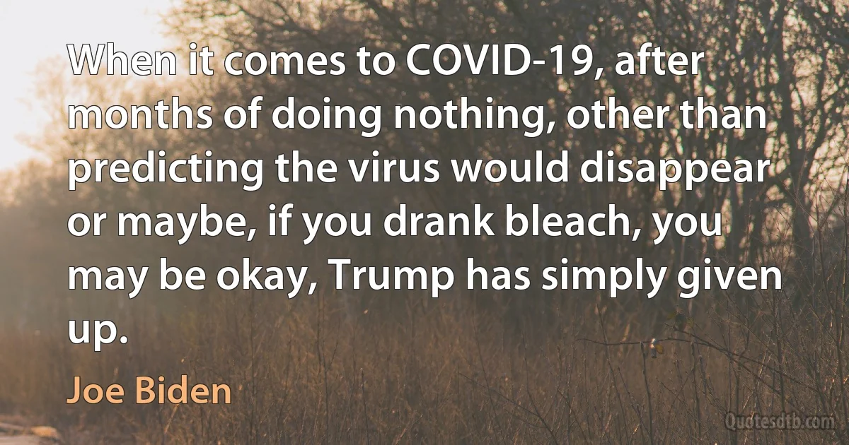 When it comes to COVID-19, after months of doing nothing, other than predicting the virus would disappear or maybe, if you drank bleach, you may be okay, Trump has simply given up. (Joe Biden)