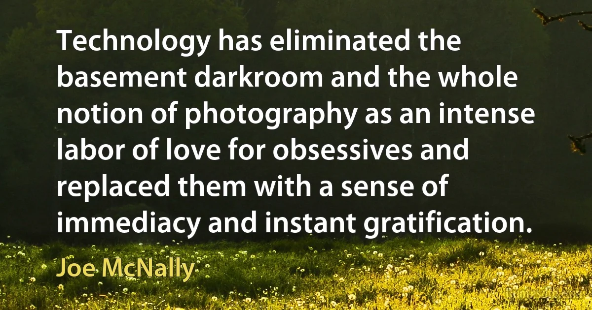 Technology has eliminated the basement darkroom and the whole notion of photography as an intense labor of love for obsessives and replaced them with a sense of immediacy and instant gratification. (Joe McNally)