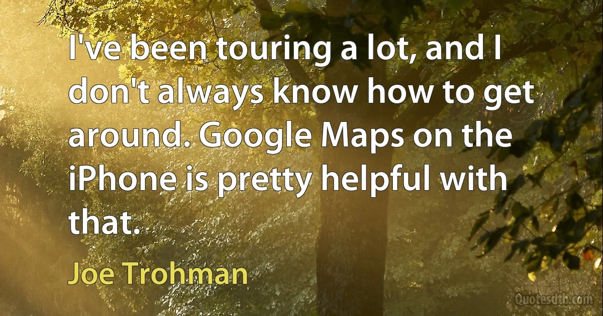 I've been touring a lot, and I don't always know how to get around. Google Maps on the iPhone is pretty helpful with that. (Joe Trohman)