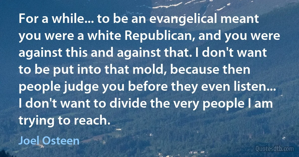 For a while... to be an evangelical meant you were a white Republican, and you were against this and against that. I don't want to be put into that mold, because then people judge you before they even listen... I don't want to divide the very people I am trying to reach. (Joel Osteen)