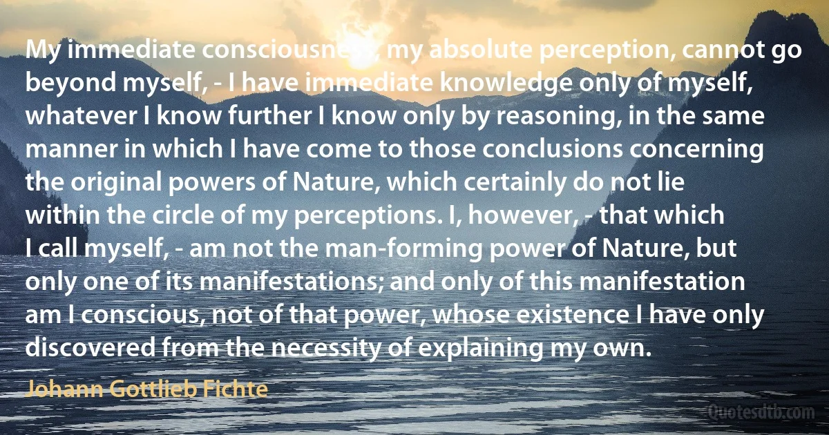 My immediate consciousness, my absolute perception, cannot go beyond myself, - I have immediate knowledge only of myself, whatever I know further I know only by reasoning, in the same manner in which I have come to those conclusions concerning the original powers of Nature, which certainly do not lie within the circle of my perceptions. I, however, - that which I call myself, - am not the man-forming power of Nature, but only one of its manifestations; and only of this manifestation am I conscious, not of that power, whose existence I have only discovered from the necessity of explaining my own. (Johann Gottlieb Fichte)