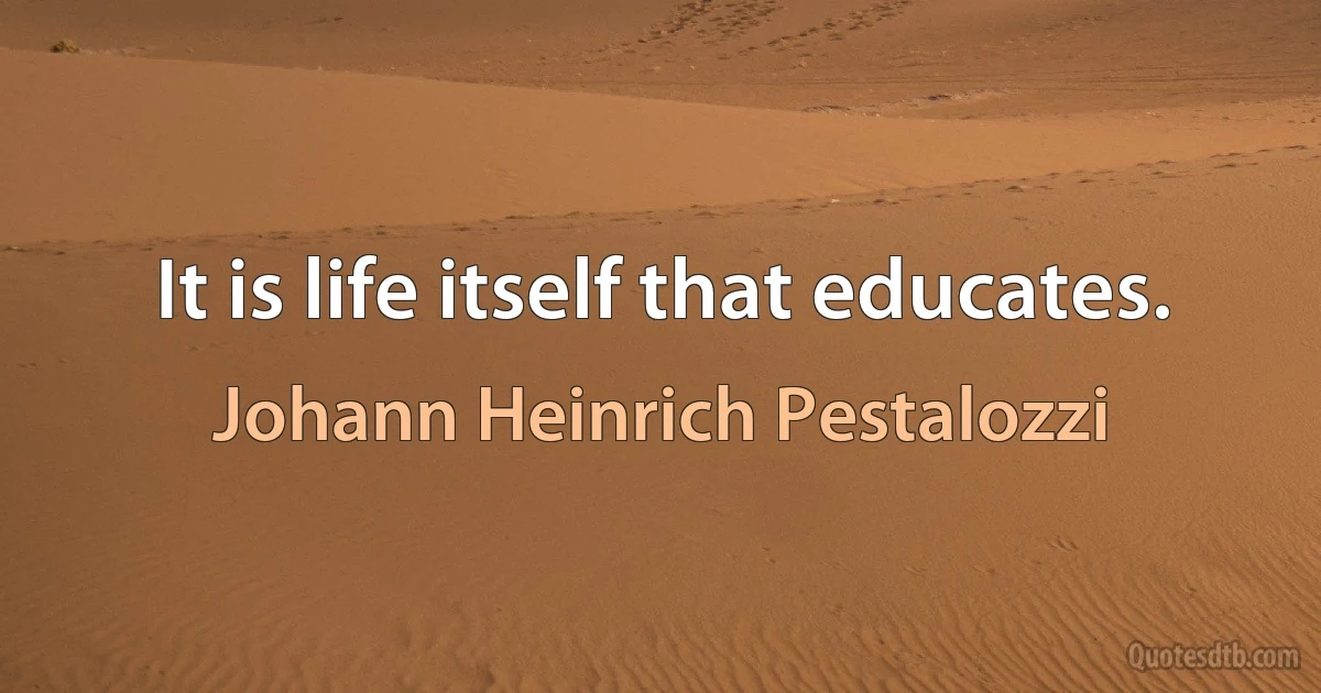 It is life itself that educates. (Johann Heinrich Pestalozzi)